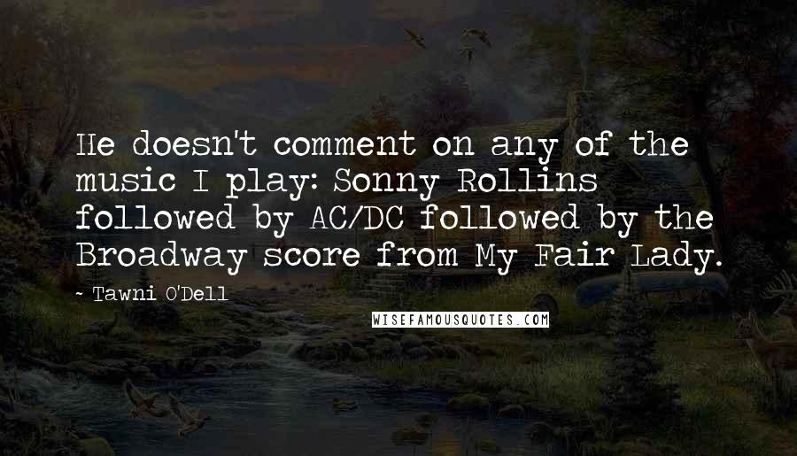 Tawni O'Dell Quotes: He doesn't comment on any of the music I play: Sonny Rollins followed by AC/DC followed by the Broadway score from My Fair Lady.