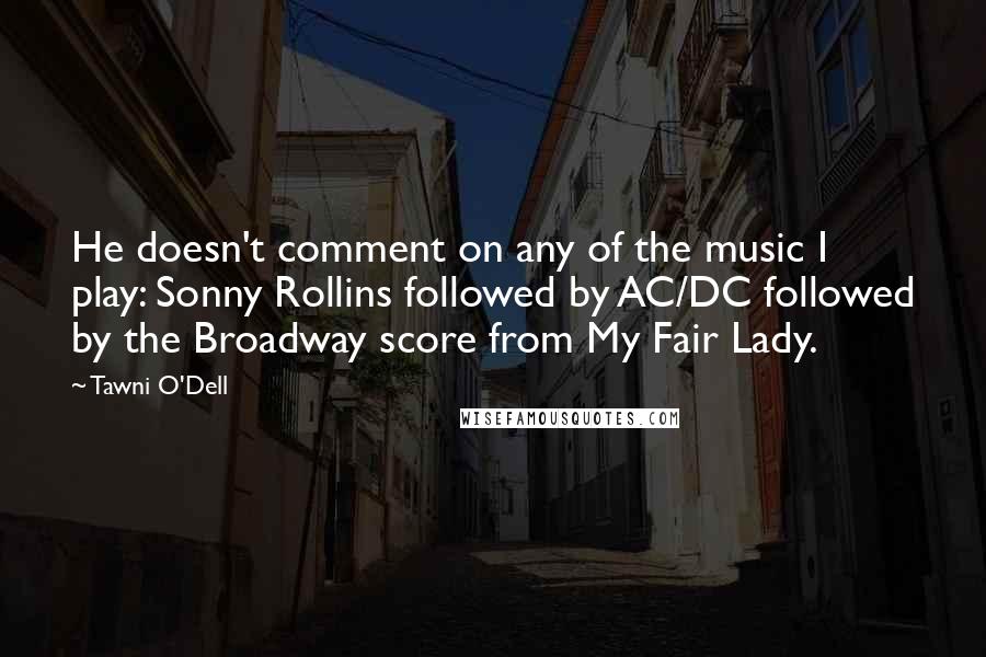 Tawni O'Dell Quotes: He doesn't comment on any of the music I play: Sonny Rollins followed by AC/DC followed by the Broadway score from My Fair Lady.