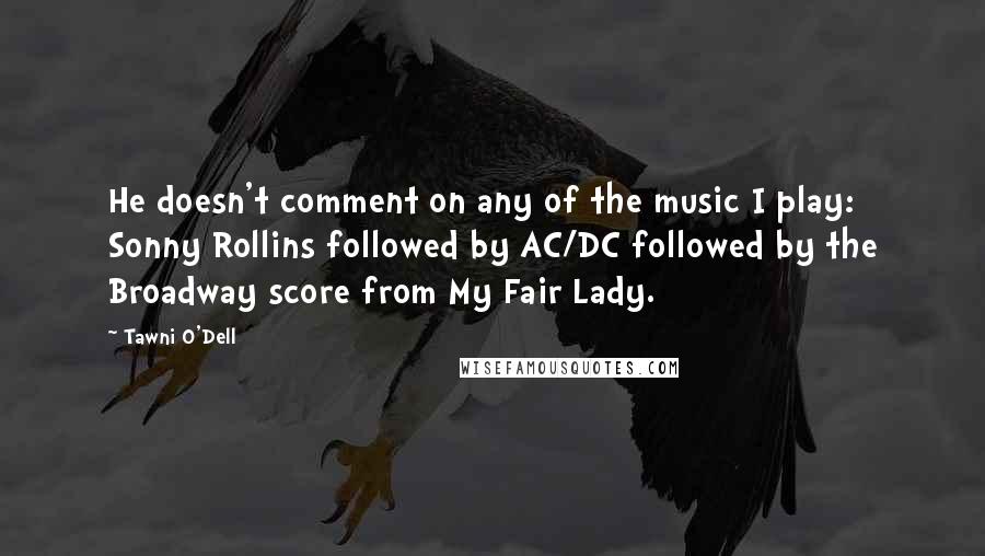 Tawni O'Dell Quotes: He doesn't comment on any of the music I play: Sonny Rollins followed by AC/DC followed by the Broadway score from My Fair Lady.