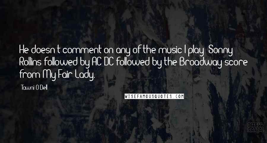 Tawni O'Dell Quotes: He doesn't comment on any of the music I play: Sonny Rollins followed by AC/DC followed by the Broadway score from My Fair Lady.