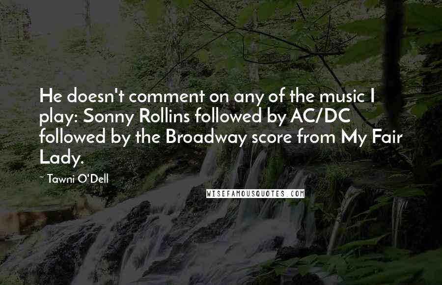 Tawni O'Dell Quotes: He doesn't comment on any of the music I play: Sonny Rollins followed by AC/DC followed by the Broadway score from My Fair Lady.