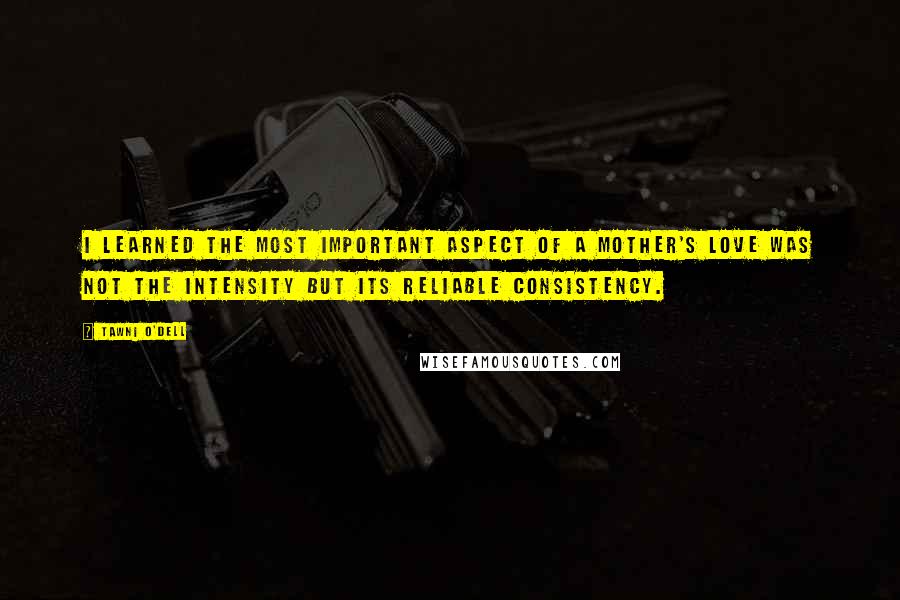 Tawni O'Dell Quotes: I learned the most important aspect of a mother's love was not the intensity but its reliable consistency.