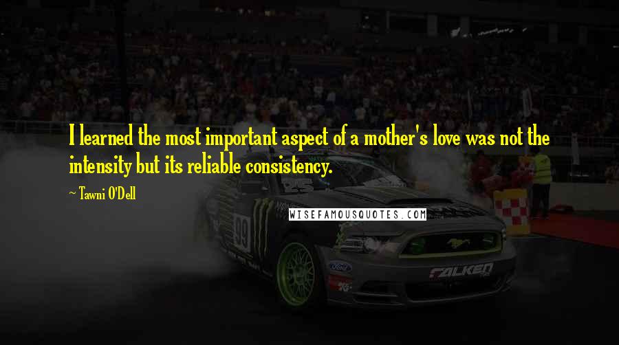 Tawni O'Dell Quotes: I learned the most important aspect of a mother's love was not the intensity but its reliable consistency.