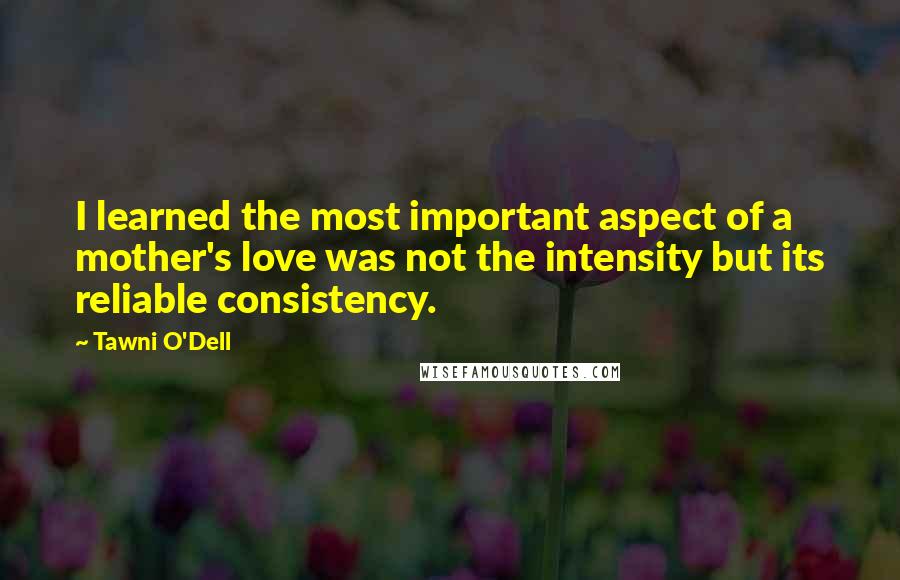 Tawni O'Dell Quotes: I learned the most important aspect of a mother's love was not the intensity but its reliable consistency.