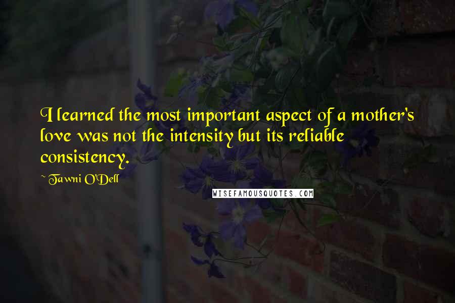 Tawni O'Dell Quotes: I learned the most important aspect of a mother's love was not the intensity but its reliable consistency.