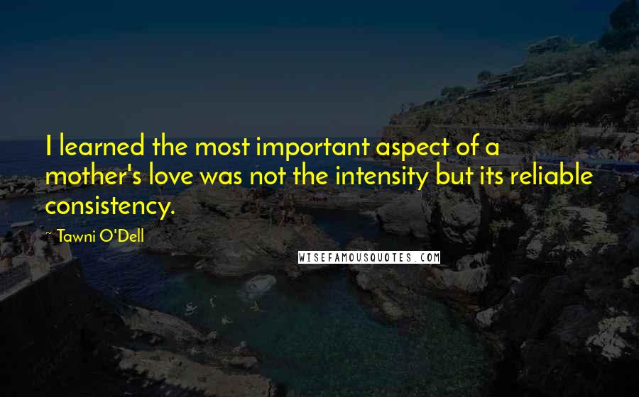 Tawni O'Dell Quotes: I learned the most important aspect of a mother's love was not the intensity but its reliable consistency.