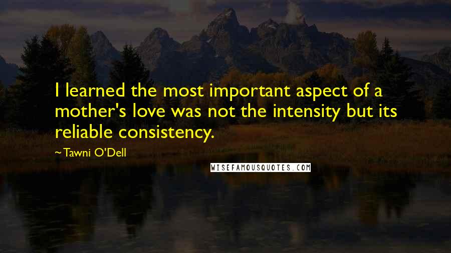 Tawni O'Dell Quotes: I learned the most important aspect of a mother's love was not the intensity but its reliable consistency.