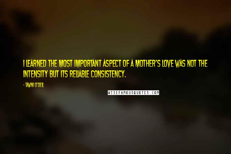 Tawni O'Dell Quotes: I learned the most important aspect of a mother's love was not the intensity but its reliable consistency.