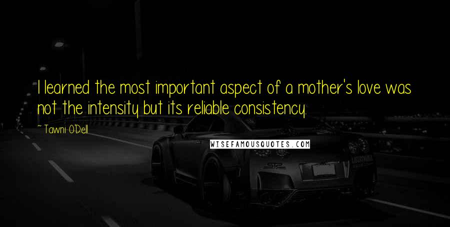 Tawni O'Dell Quotes: I learned the most important aspect of a mother's love was not the intensity but its reliable consistency.