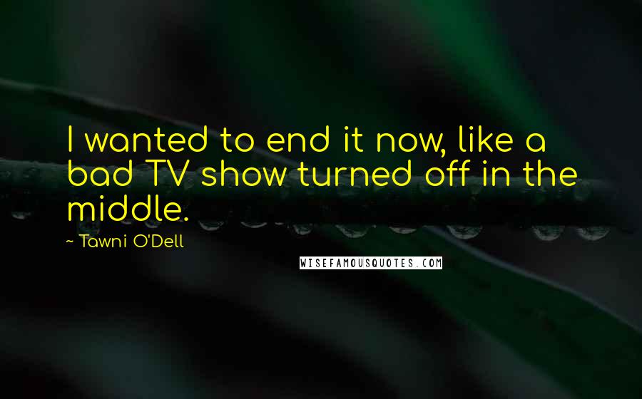 Tawni O'Dell Quotes: I wanted to end it now, like a bad TV show turned off in the middle.