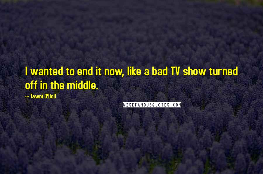 Tawni O'Dell Quotes: I wanted to end it now, like a bad TV show turned off in the middle.