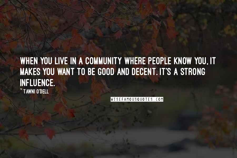 Tawni O'Dell Quotes: When you live in a community where people know you, it makes you want to be good and decent. It's a strong influence.