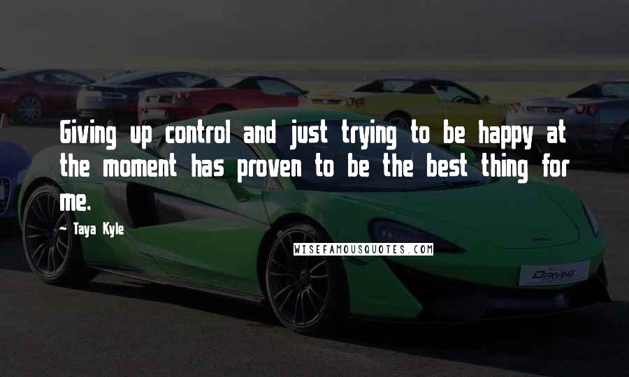 Taya Kyle Quotes: Giving up control and just trying to be happy at the moment has proven to be the best thing for me.