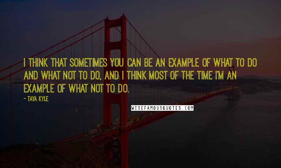 Taya Kyle Quotes: I think that sometimes you can be an example of what to do and what not to do, and I think most of the time I'm an example of what not to do.