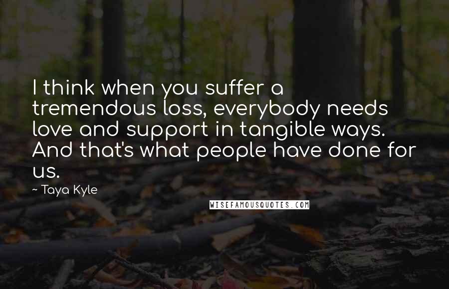 Taya Kyle Quotes: I think when you suffer a tremendous loss, everybody needs love and support in tangible ways. And that's what people have done for us.