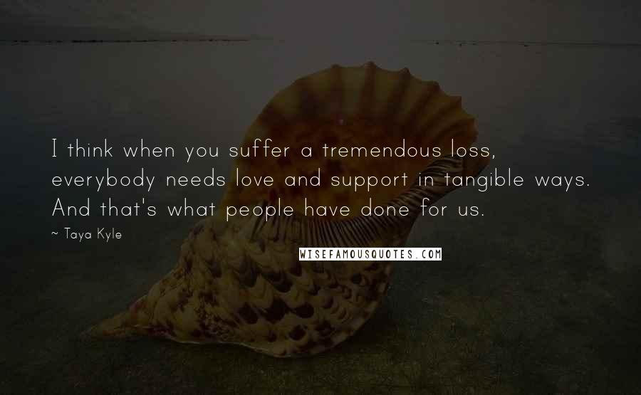 Taya Kyle Quotes: I think when you suffer a tremendous loss, everybody needs love and support in tangible ways. And that's what people have done for us.