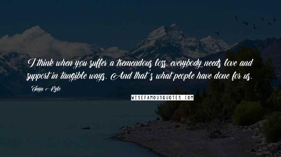 Taya Kyle Quotes: I think when you suffer a tremendous loss, everybody needs love and support in tangible ways. And that's what people have done for us.