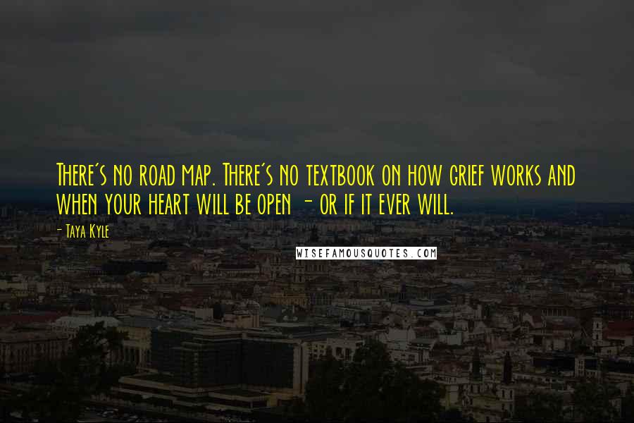 Taya Kyle Quotes: There's no road map. There's no textbook on how grief works and when your heart will be open - or if it ever will.