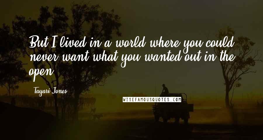 Tayari Jones Quotes: But I lived in a world where you could never want what you wanted out in the open.