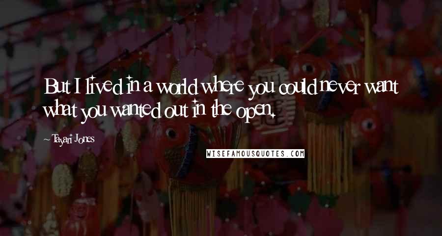 Tayari Jones Quotes: But I lived in a world where you could never want what you wanted out in the open.