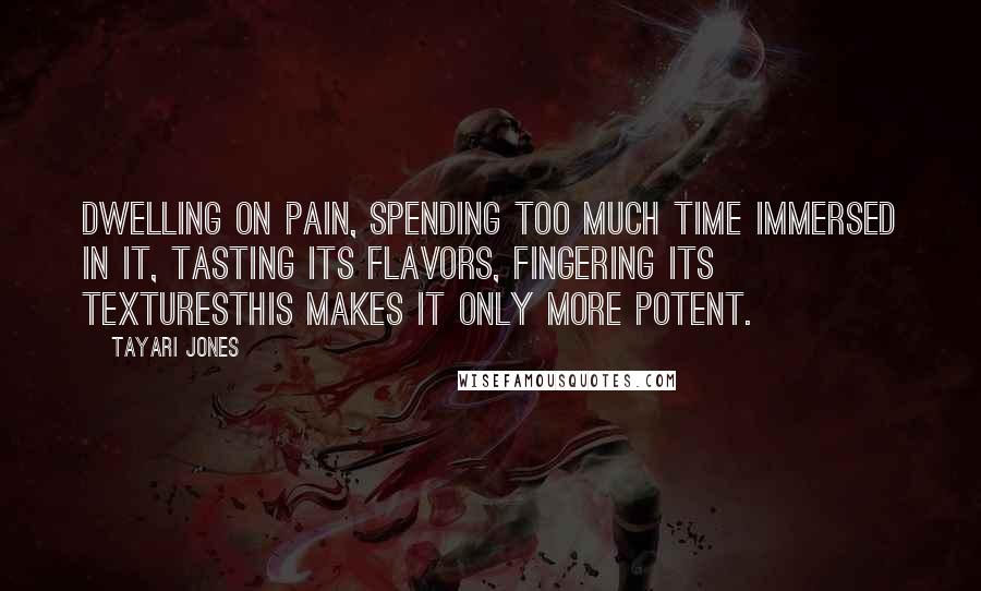 Tayari Jones Quotes: Dwelling on pain, spending too much time immersed in it, tasting its flavors, fingering its texturesthis makes it only more potent.