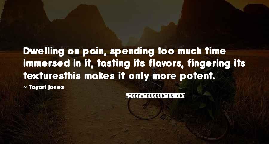 Tayari Jones Quotes: Dwelling on pain, spending too much time immersed in it, tasting its flavors, fingering its texturesthis makes it only more potent.