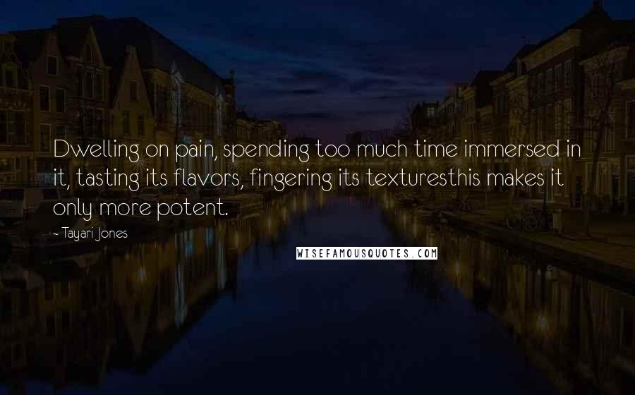 Tayari Jones Quotes: Dwelling on pain, spending too much time immersed in it, tasting its flavors, fingering its texturesthis makes it only more potent.