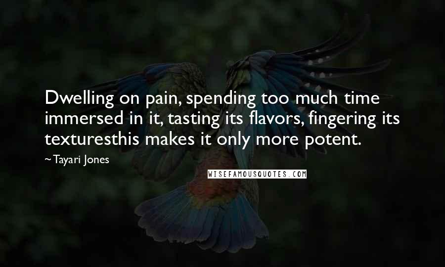 Tayari Jones Quotes: Dwelling on pain, spending too much time immersed in it, tasting its flavors, fingering its texturesthis makes it only more potent.