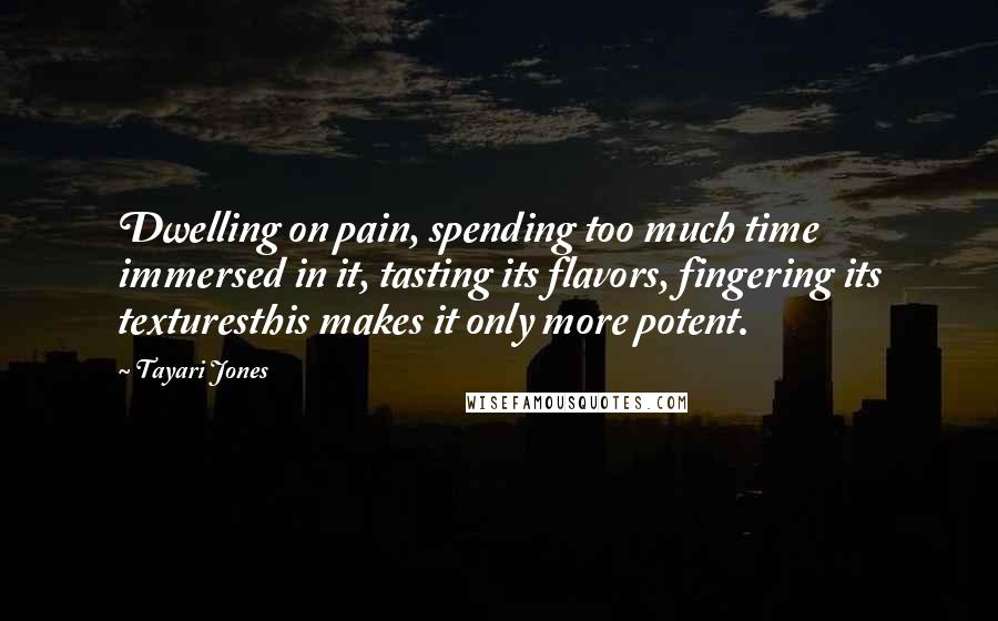 Tayari Jones Quotes: Dwelling on pain, spending too much time immersed in it, tasting its flavors, fingering its texturesthis makes it only more potent.