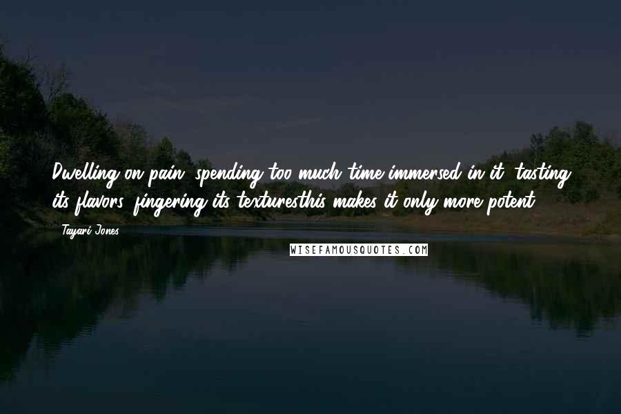 Tayari Jones Quotes: Dwelling on pain, spending too much time immersed in it, tasting its flavors, fingering its texturesthis makes it only more potent.