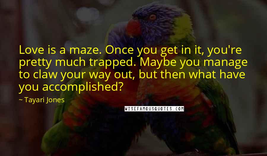Tayari Jones Quotes: Love is a maze. Once you get in it, you're pretty much trapped. Maybe you manage to claw your way out, but then what have you accomplished?