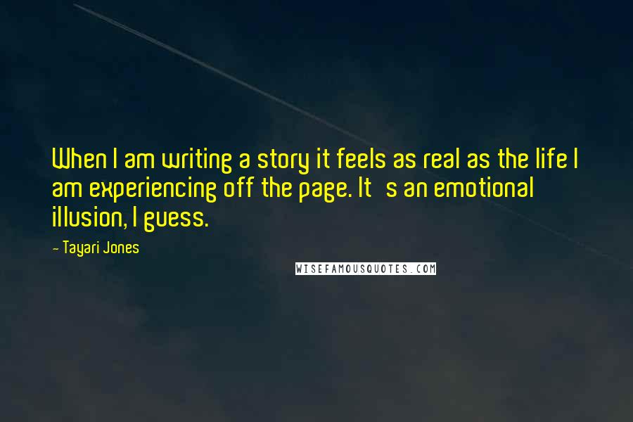 Tayari Jones Quotes: When I am writing a story it feels as real as the life I am experiencing off the page. It's an emotional illusion, I guess.