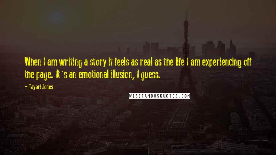 Tayari Jones Quotes: When I am writing a story it feels as real as the life I am experiencing off the page. It's an emotional illusion, I guess.