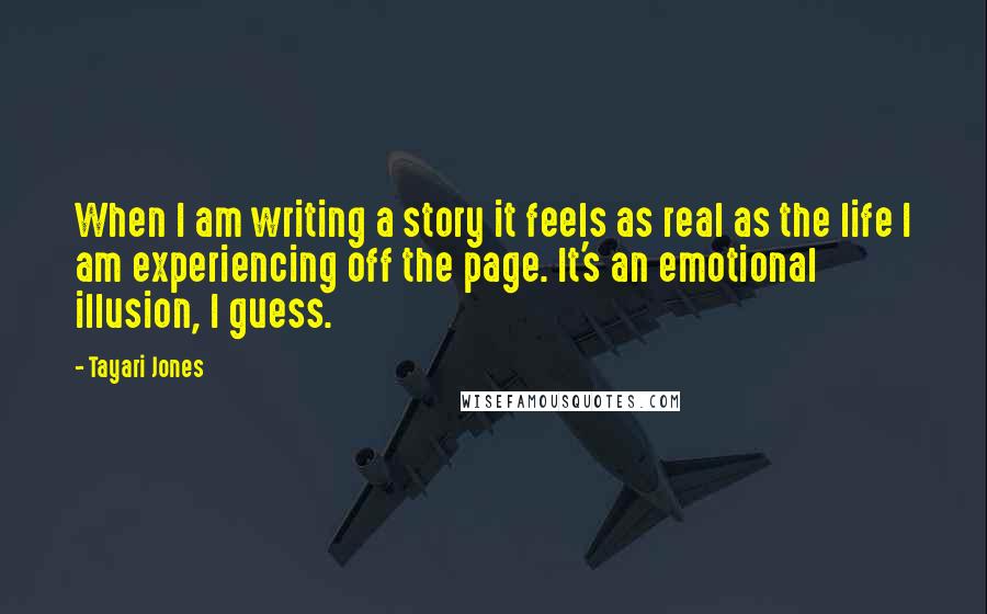 Tayari Jones Quotes: When I am writing a story it feels as real as the life I am experiencing off the page. It's an emotional illusion, I guess.