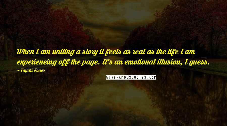 Tayari Jones Quotes: When I am writing a story it feels as real as the life I am experiencing off the page. It's an emotional illusion, I guess.