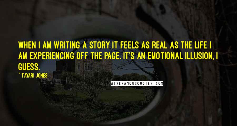 Tayari Jones Quotes: When I am writing a story it feels as real as the life I am experiencing off the page. It's an emotional illusion, I guess.