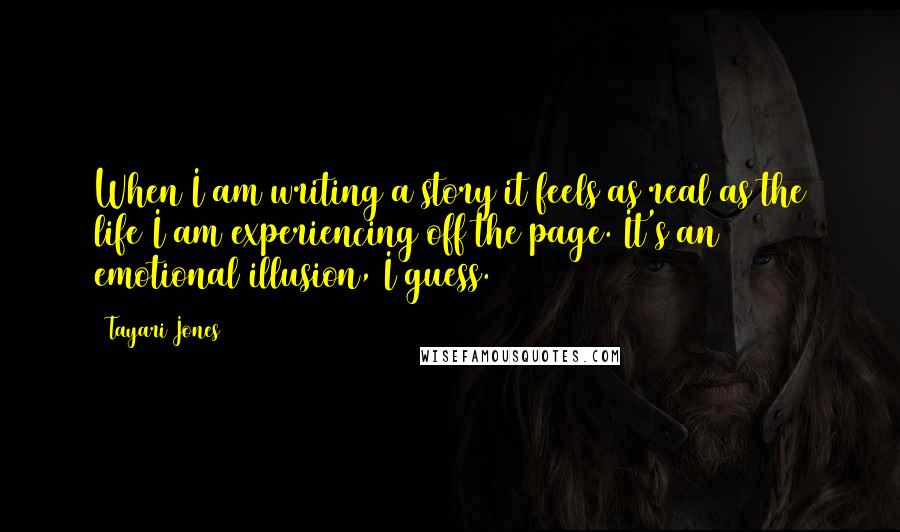 Tayari Jones Quotes: When I am writing a story it feels as real as the life I am experiencing off the page. It's an emotional illusion, I guess.