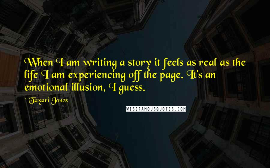 Tayari Jones Quotes: When I am writing a story it feels as real as the life I am experiencing off the page. It's an emotional illusion, I guess.