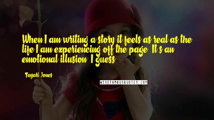 Tayari Jones Quotes: When I am writing a story it feels as real as the life I am experiencing off the page. It's an emotional illusion, I guess.