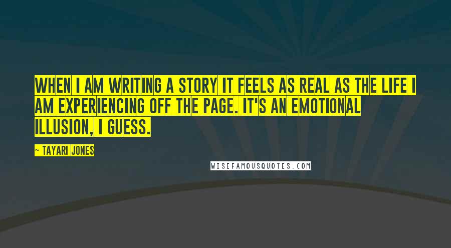 Tayari Jones Quotes: When I am writing a story it feels as real as the life I am experiencing off the page. It's an emotional illusion, I guess.