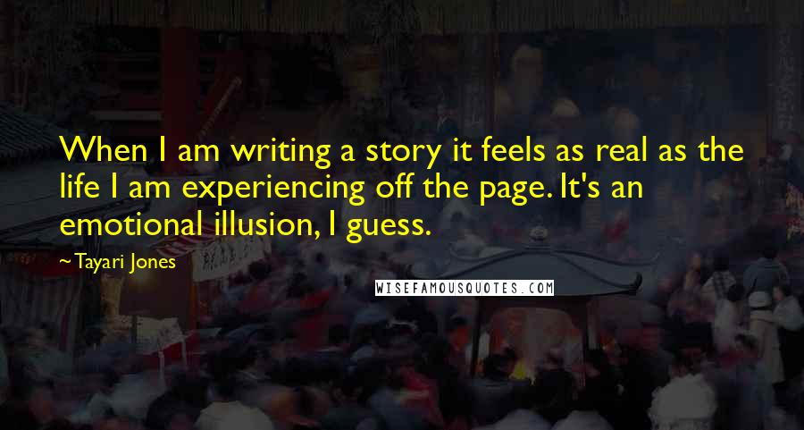 Tayari Jones Quotes: When I am writing a story it feels as real as the life I am experiencing off the page. It's an emotional illusion, I guess.