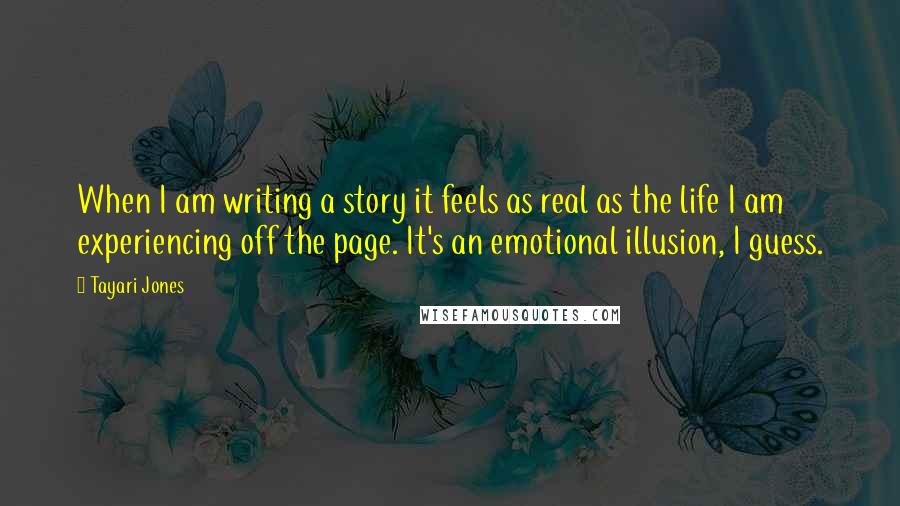 Tayari Jones Quotes: When I am writing a story it feels as real as the life I am experiencing off the page. It's an emotional illusion, I guess.