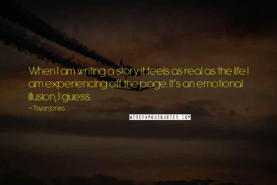 Tayari Jones Quotes: When I am writing a story it feels as real as the life I am experiencing off the page. It's an emotional illusion, I guess.