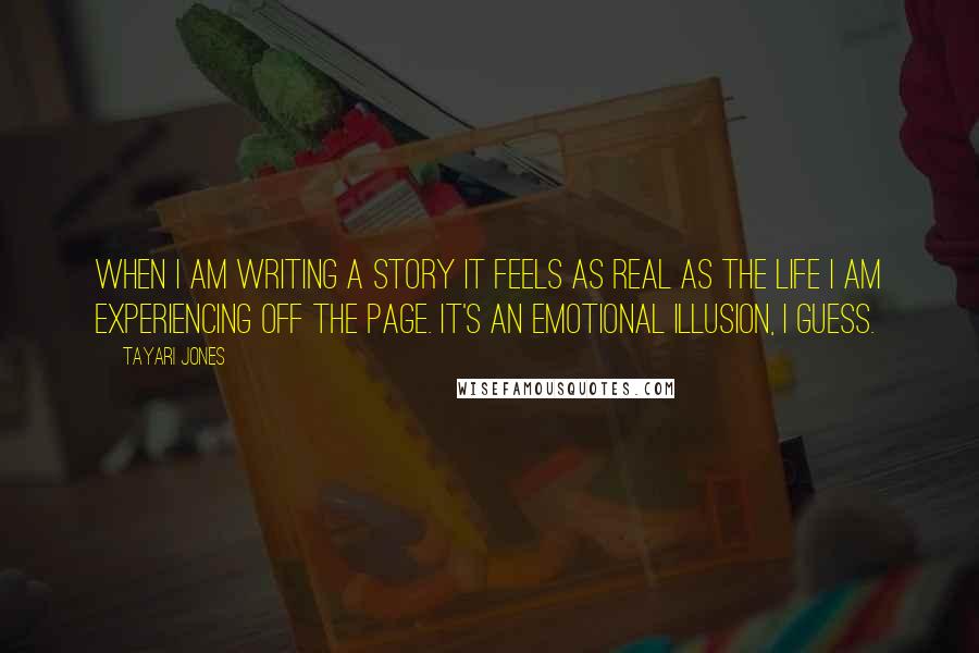 Tayari Jones Quotes: When I am writing a story it feels as real as the life I am experiencing off the page. It's an emotional illusion, I guess.