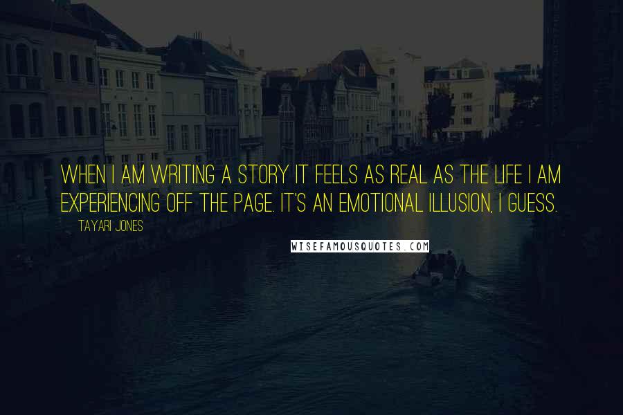 Tayari Jones Quotes: When I am writing a story it feels as real as the life I am experiencing off the page. It's an emotional illusion, I guess.