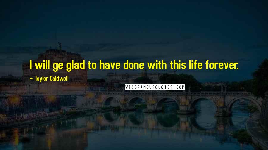 Taylor Caldwell Quotes: I will ge glad to have done with this life forever.