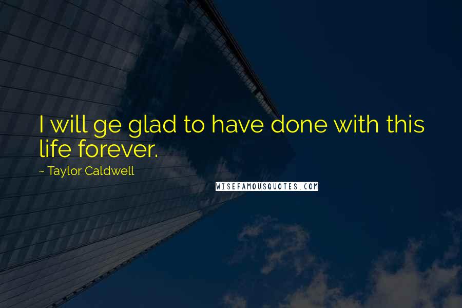 Taylor Caldwell Quotes: I will ge glad to have done with this life forever.