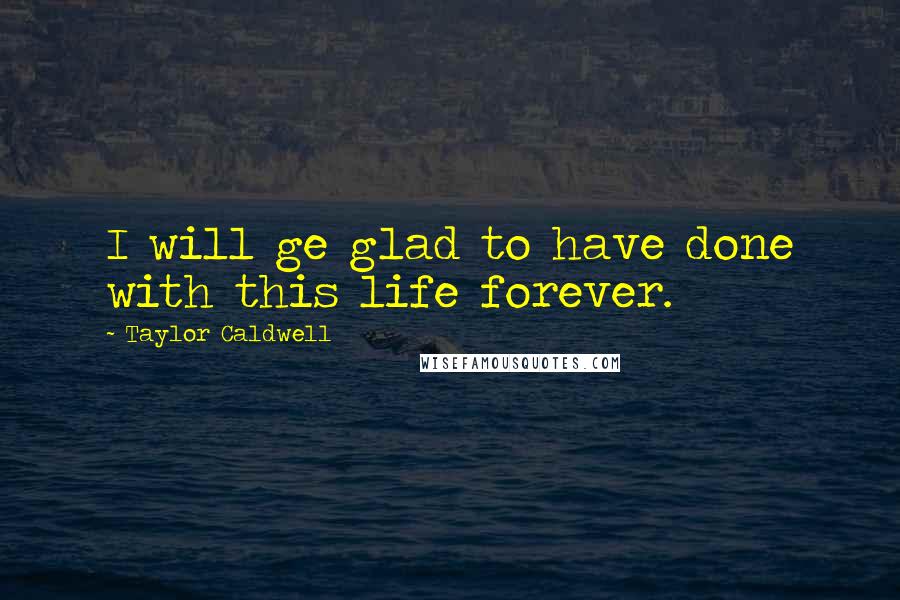 Taylor Caldwell Quotes: I will ge glad to have done with this life forever.
