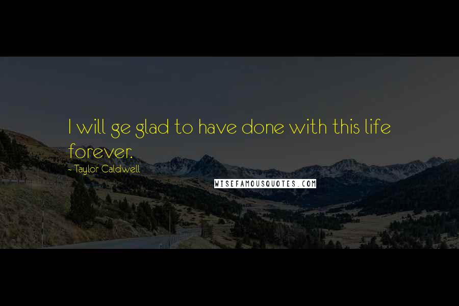 Taylor Caldwell Quotes: I will ge glad to have done with this life forever.