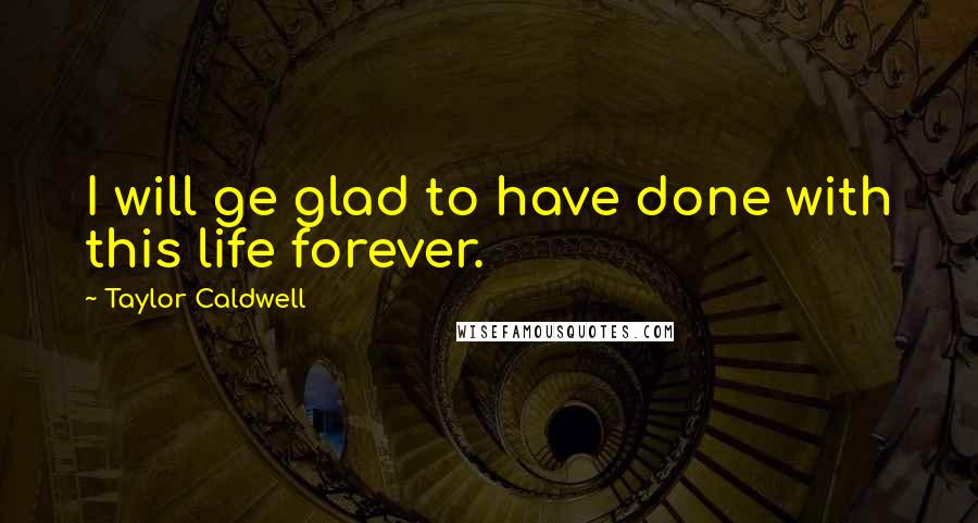 Taylor Caldwell Quotes: I will ge glad to have done with this life forever.